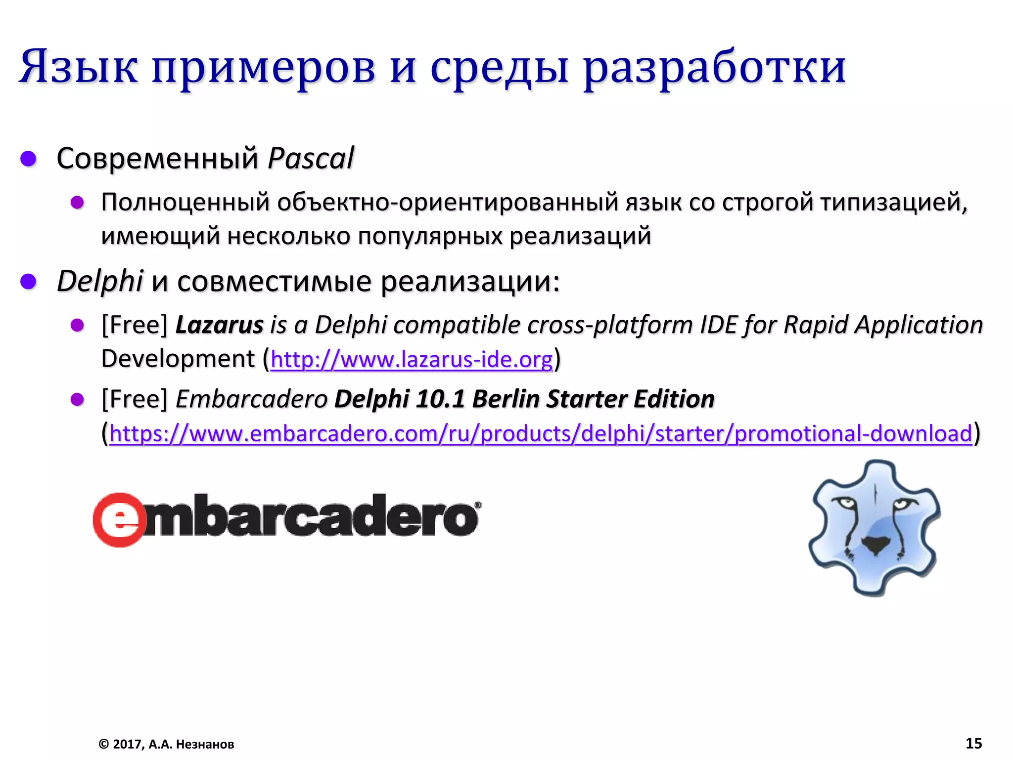 Язык примеров и среды разработки
 Современный Pascal
 Полноценный объектно-ориентированный язык со строгой типизацией,
имеющий несколько популярных реализаций
 Delphi и совместимые реализации:
 [Free] Lazarus is a Delphi compatible cross-platform IDE for Rapid Application
Development (http://www.lazarus-ide.org)
 [Free] Embarcadero Delphi 10.1 Berlin Starter Edition
(https://www.embarcadero.com/ru/products/delphi/starter/promotional-download)
© 2017, А.А. Незнанов 15
 