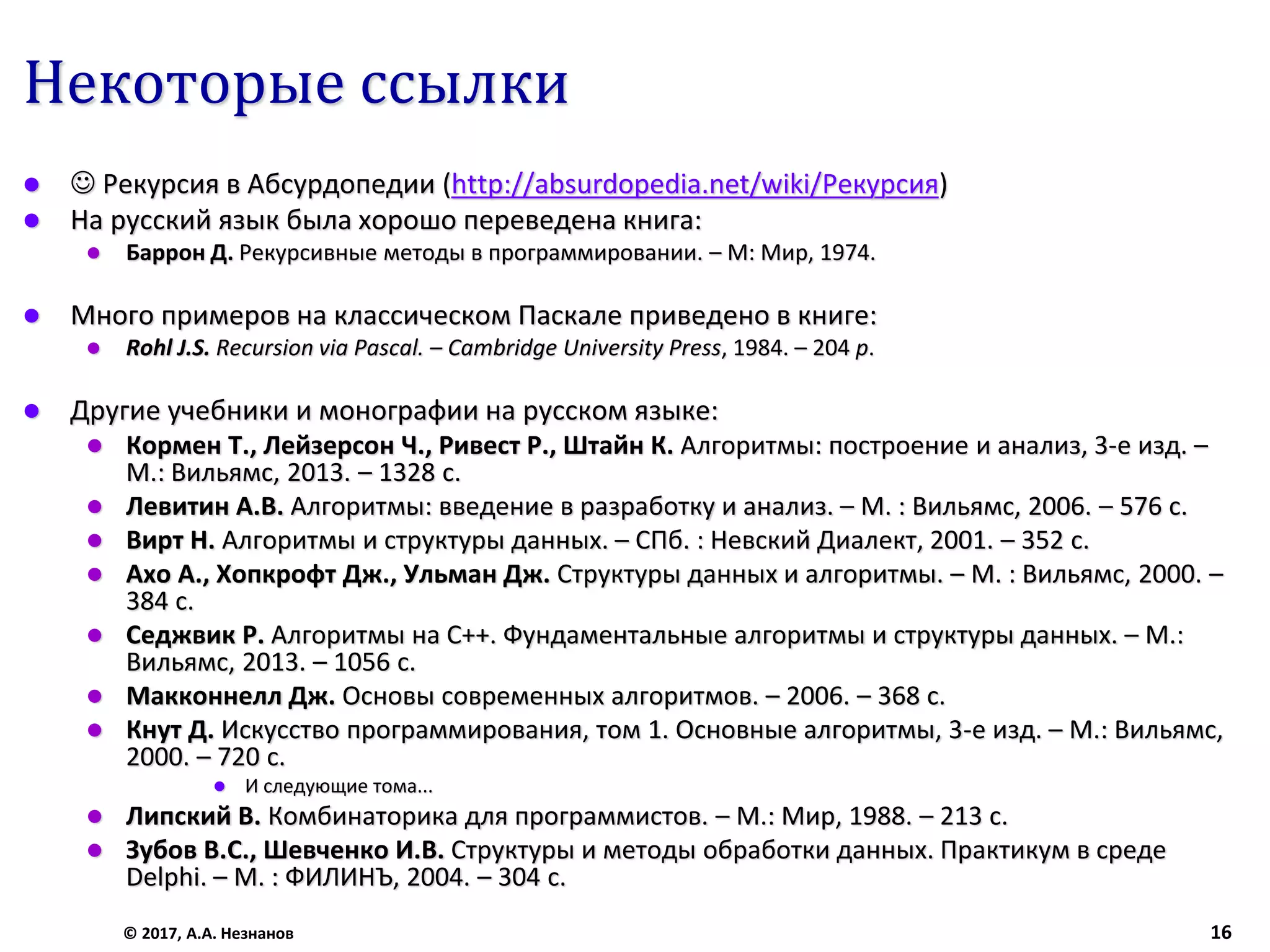 Некоторые ссылки
 ☺ Рекурсия в Абсурдопедии (http://absurdopedia.net/wiki/Рекурсия)
 На русский язык была хорошо переведена книга:
 Баррон Д. Рекурсивные методы в программировании. – М: Мир, 1974.
 Много примеров на классическом Паскале приведено в книге:
 Rohl J.S. Recursion via Pascal. – Cambridge University Press, 1984. – 204 p.
 Другие учебники и монографии на русском языке:
 Кормен Т., Лейзерсон Ч., Ривест Р., Штайн К. Алгоритмы: построение и анализ, 3-е изд. –
М.: Вильямс, 2013. – 1328 с.
 Левитин А.В. Алгоритмы: введение в разработку и анализ. – М. : Вильямс, 2006. – 576 с.
 Вирт Н. Алгоритмы и структуры данных. – СПб. : Невский Диалект, 2001. – 352 с.
 Ахо А., Хопкрофт Дж., Ульман Дж. Структуры данных и алгоритмы. – М. : Вильямс, 2000. –
384 с.
 Седжвик Р. Алгоритмы на C++. Фундаментальные алгоритмы и структуры данных. – М.:
Вильямс, 2013. – 1056 с.
 Макконнелл Дж. Основы современных алгоритмов. – 2006. – 368 c.
 Кнут Д. Искусство программирования, том 1. Основные алгоритмы, 3-е изд. – М.: Вильямс,
2000. – 720 с.
 И следующие тома...
 Липский В. Комбинаторика для программистов. – М.: Мир, 1988. – 213 с.
 Зубов В.С., Шевченко И.В. Структуры и методы обработки данных. Практикум в среде
Delphi. – М. : ФИЛИНЪ, 2004. – 304 с.
© 2017, А.А. Незнанов 16
 