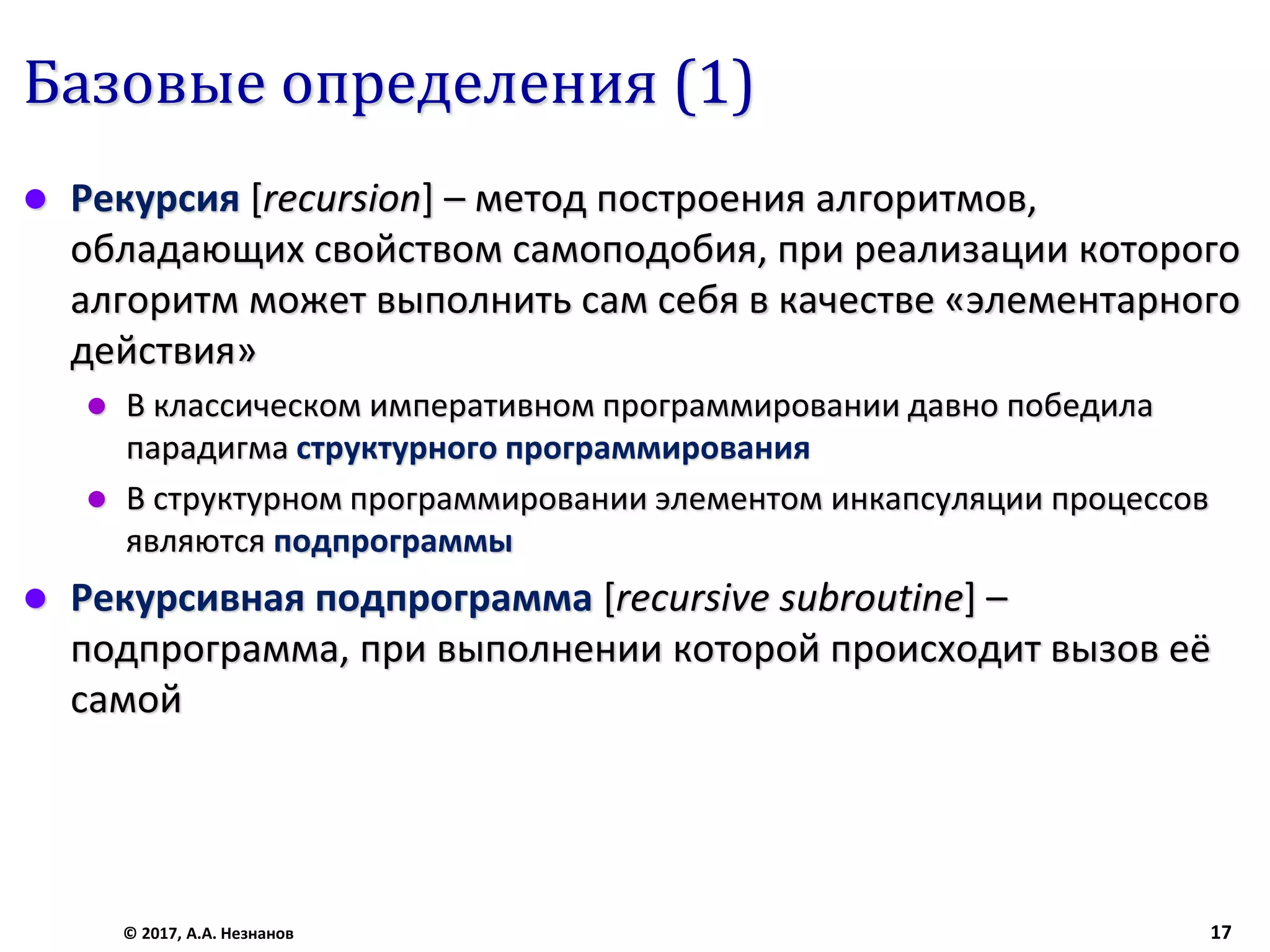 Базовые определения (1)
 Рекурсия [recursion] – метод построения алгоритмов,
обладающих свойством самоподобия, при реализации которого
алгоритм может выполнить сам себя в качестве «элементарного
действия»
 В классическом императивном программировании давно победила
парадигма структурного программирования
 В структурном программировании элементом инкапсуляции процессов
являются подпрограммы
 Рекурсивная подпрограмма [recursive subroutine] –
подпрограмма, при выполнении которой происходит вызов её
самой
© 2017, А.А. Незнанов 17
 