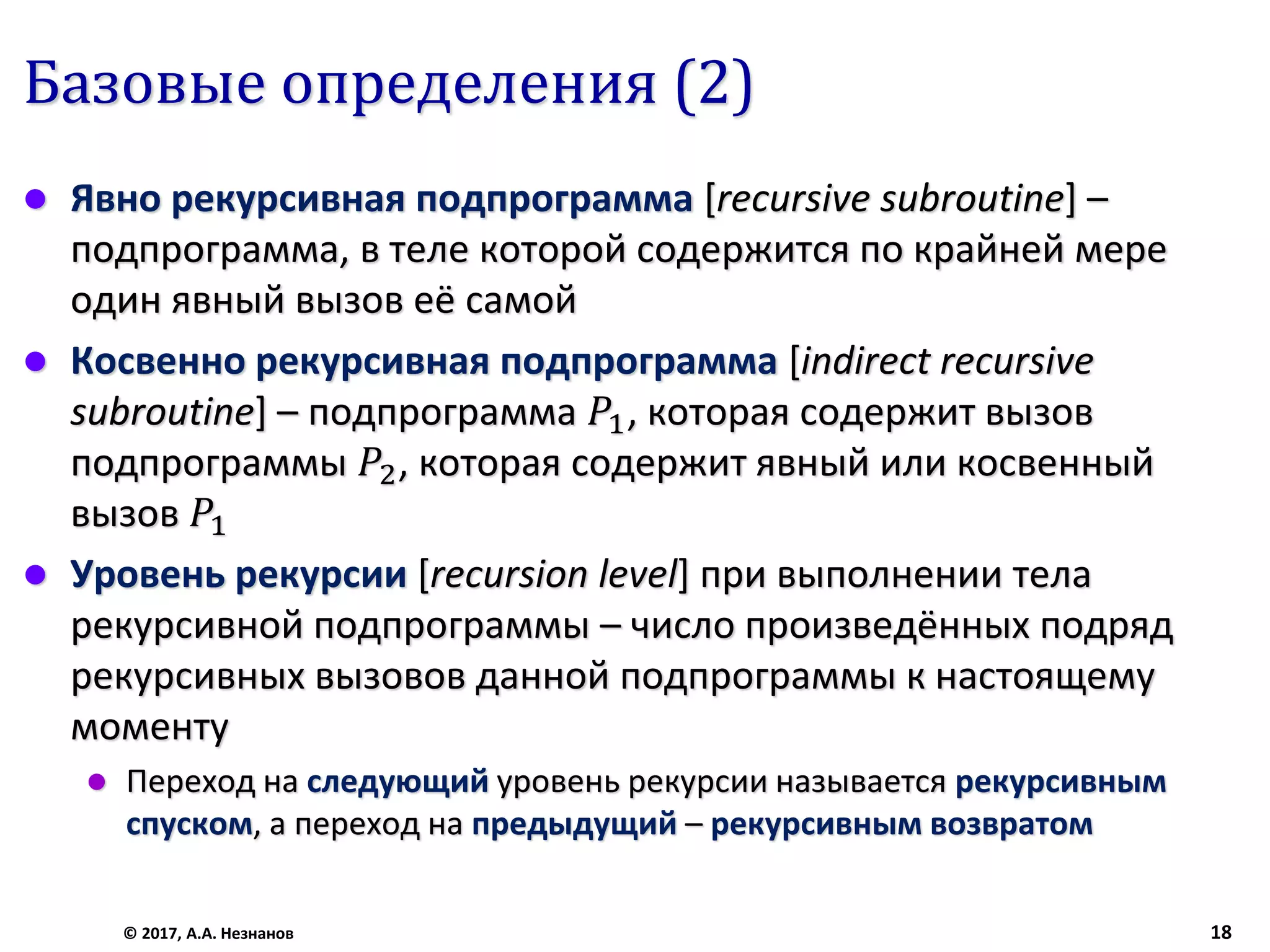 Базовые определения (2)
 Явно рекурсивная подпрограмма [recursive subroutine] –
подпрограмма, в теле которой содержится по крайней мере
один явный вызов её самой
 Косвенно рекурсивная подпрограмма [indirect recursive
subroutine] – подпрограмма 𝑃1, которая содержит вызов
подпрограммы 𝑃2, которая содержит явный или косвенный
вызов 𝑃1
 Уровень рекурсии [recursion level] при выполнении тела
рекурсивной подпрограммы – число произведённых подряд
рекурсивных вызовов данной подпрограммы к настоящему
моменту
 Переход на следующий уровень рекурсии называется рекурсивным
спуском, а переход на предыдущий – рекурсивным возвратом
© 2017, А.А. Незнанов 18
 