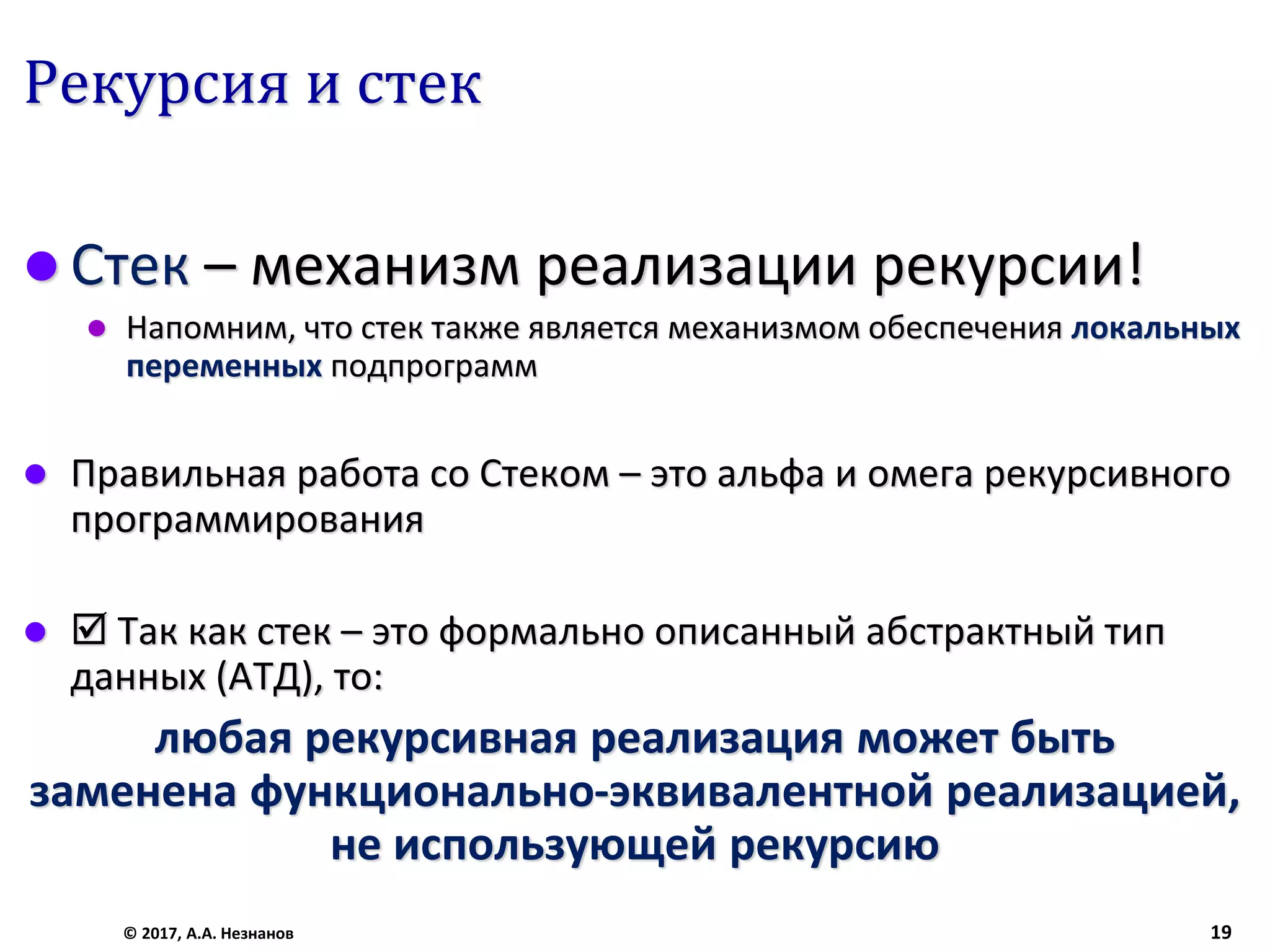 Рекурсия и стек
 Стек – механизм реализации рекурсии!
 Напомним, что стек также является механизмом обеспечения локальных
переменных подпрограмм
 Правильная работа со Стеком – это альфа и омега рекурсивного
программирования
  Так как стек – это формально описанный абстрактный тип
данных (АТД), то:
любая рекурсивная реализация может быть
заменена функционально-эквивалентной реализацией,
не использующей рекурсию
© 2017, А.А. Незнанов 19
 