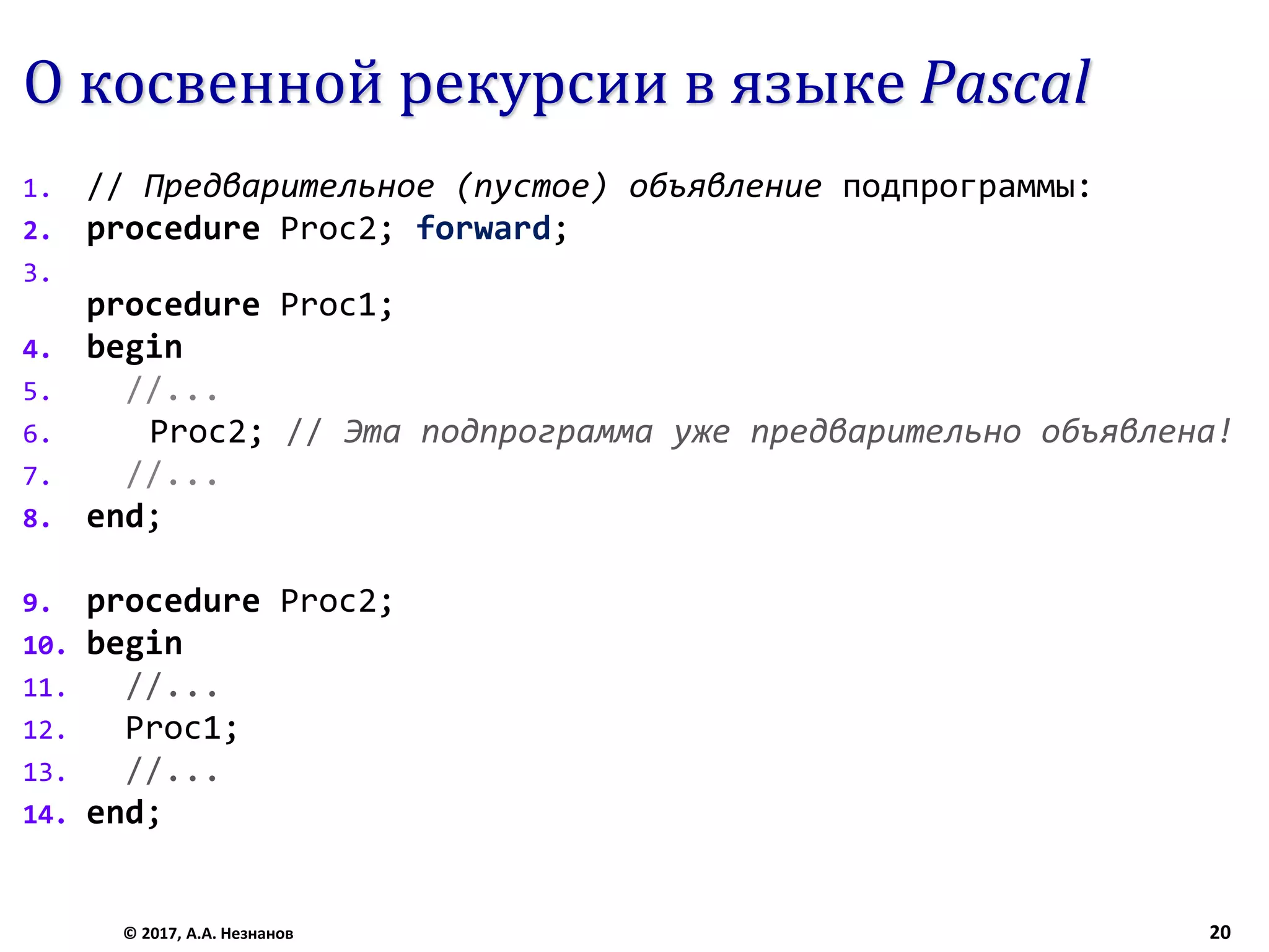 О косвенной рекурсии в языке Pascal
1. // Предварительное (пустое) объявление подпрограммы:
2. procedure Proc2; forward;
3.
procedure Proc1;
4. begin
5. //...
6. Proc2; // Эта подпрограмма уже предварительно объявлена!
7. //...
8. end;
9. procedure Proc2;
10. begin
11. //...
12. Proc1;
13. //...
14. end;
© 2017, А.А. Незнанов 20
 