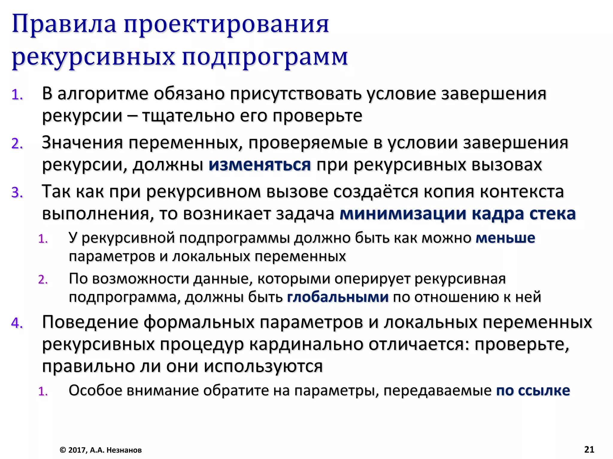 Правила проектирования
рекурсивных подпрограмм
1. В алгоритме обязано присутствовать условие завершения
рекурсии – тщательно его проверьте
2. Значения переменных, проверяемые в условии завершения
рекурсии, должны изменяться при рекурсивных вызовах
3. Так как при рекурсивном вызове создаётся копия контекста
выполнения, то возникает задача минимизации кадра стека
1. У рекурсивной подпрограммы должно быть как можно меньше
параметров и локальных переменных
2. По возможности данные, которыми оперирует рекурсивная
подпрограмма, должны быть глобальными по отношению к ней
4. Поведение формальных параметров и локальных переменных
рекурсивных процедур кардинально отличается: проверьте,
правильно ли они используются
1. Особое внимание обратите на параметры, передаваемые по ссылке
© 2017, А.А. Незнанов 21
 