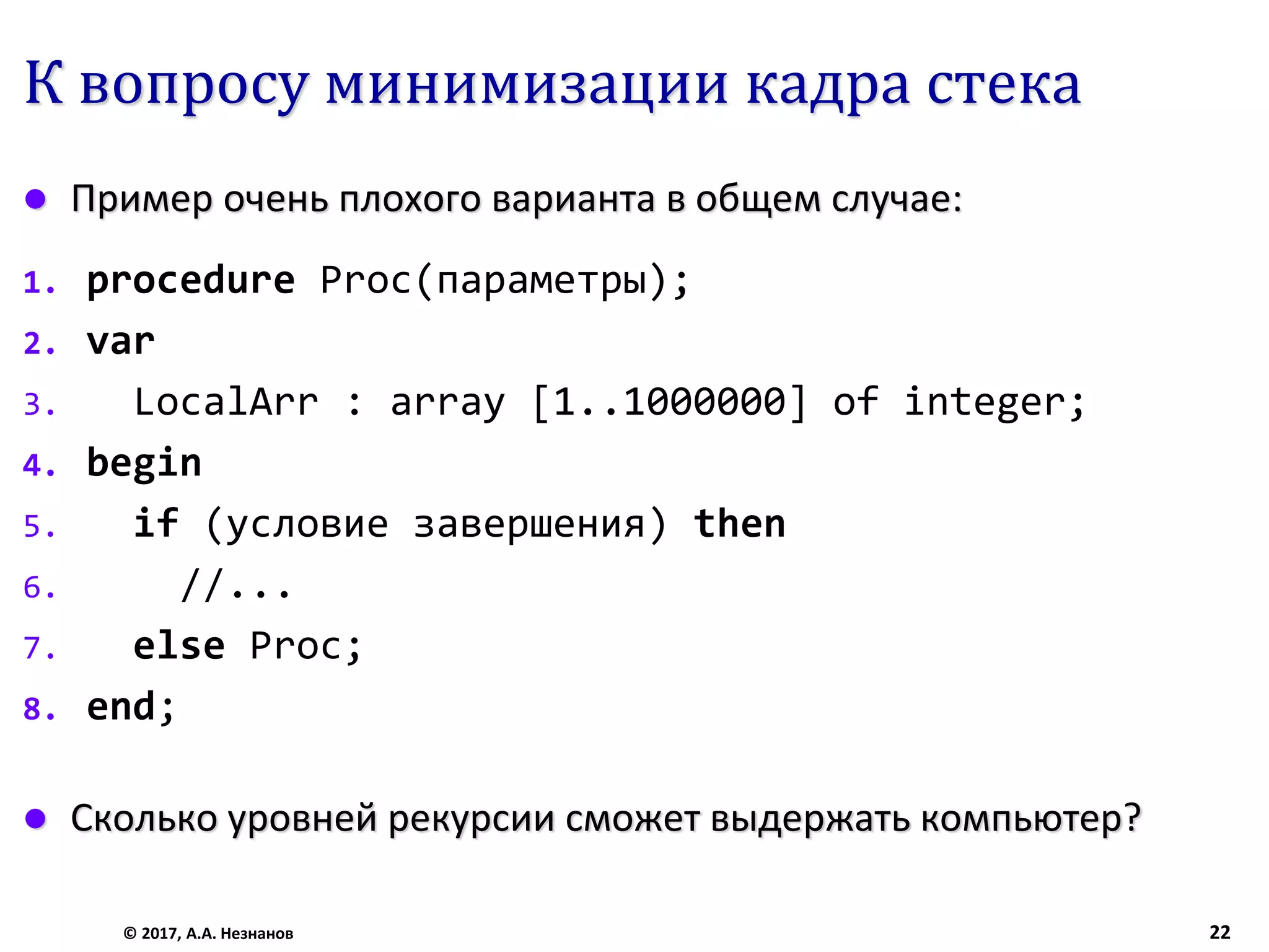 К вопросу минимизации кадра стека
 Пример очень плохого варианта в общем случае:
1. procedure Proc(параметры);
2. var
3. LocalArr : array [1..1000000] of integer;
4. begin
5. if (условие завершения) then
6. //...
7. else Proc;
8. end;
 Сколько уровней рекурсии сможет выдержать компьютер?
© 2017, А.А. Незнанов 22
 