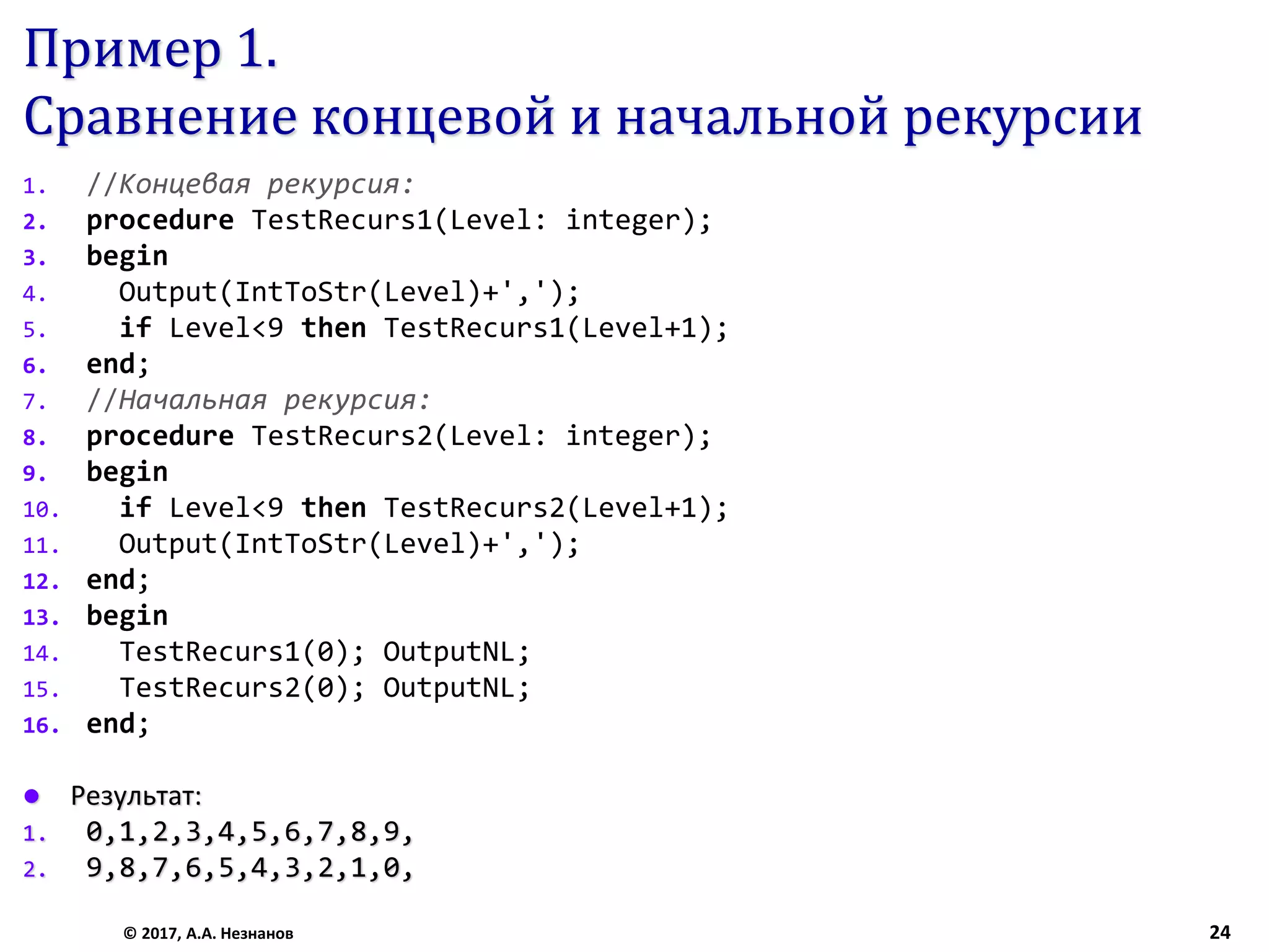 Пример 1.
Сравнение концевой и начальной рекурсии
1. //Концевая рекурсия:
2. procedure TestRecurs1(Level: integer);
3. begin
4. Output(IntToStr(Level)+',');
5. if Level<9 then TestRecurs1(Level+1);
6. end;
7. //Начальная рекурсия:
8. procedure TestRecurs2(Level: integer);
9. begin
10. if Level<9 then TestRecurs2(Level+1);
11. Output(IntToStr(Level)+',');
12. end;
13. begin
14. TestRecurs1(0); OutputNL;
15. TestRecurs2(0); OutputNL;
16. end;
 Результат:
1. 0,1,2,3,4,5,6,7,8,9,
2. 9,8,7,6,5,4,3,2,1,0,
© 2017, А.А. Незнанов 24
 