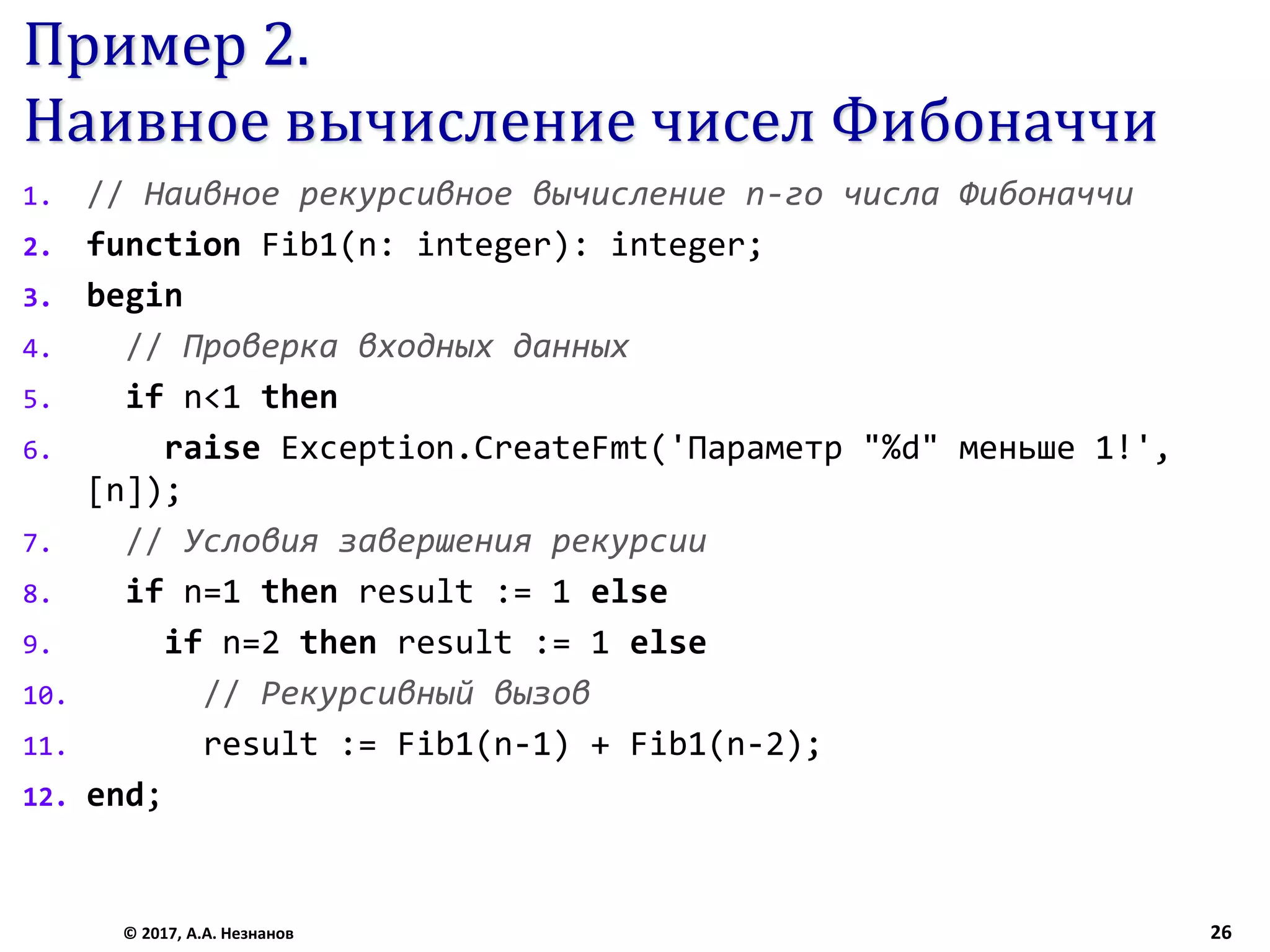 Пример 2.
Наивное вычисление чисел Фибоначчи
1. // Наивное рекурсивное вычисление n-го числа Фибоначчи
2. function Fib1(n: integer): integer;
3. begin
4. // Проверка входных данных
5. if n<1 then
6. raise Exception.CreateFmt('Параметр "%d" меньше 1!',
[n]);
7. // Условия завершения рекурсии
8. if n=1 then result := 1 else
9. if n=2 then result := 1 else
10. // Рекурсивный вызов
11. result := Fib1(n-1) + Fib1(n-2);
12. end;
© 2017, А.А. Незнанов 26
 
