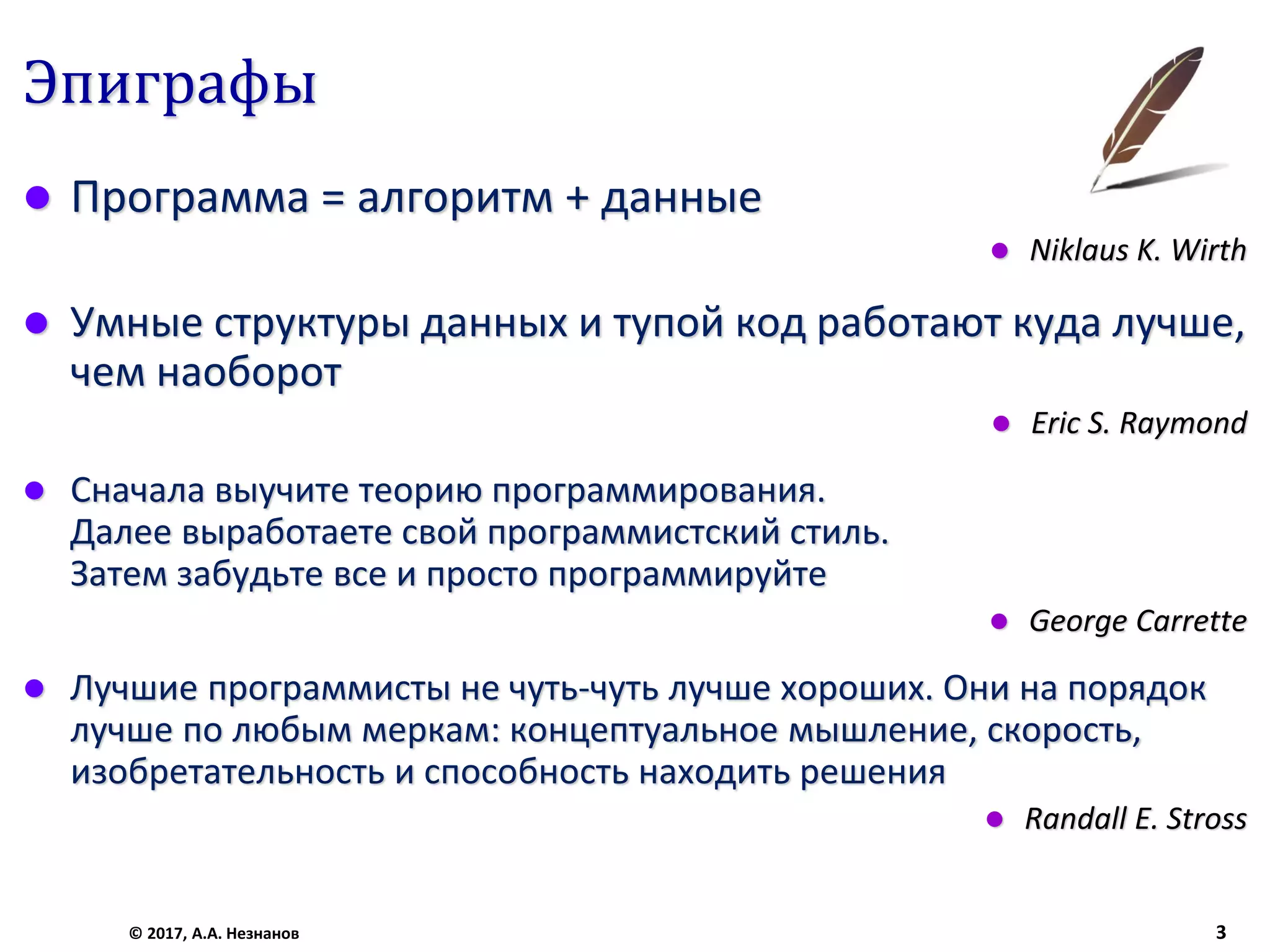 Эпиграфы
© 2017, А.А. Незнанов 3
 Программа = алгоритм + данные
 Niklaus K. Wirth
 Умные структуры данных и тупой код работают куда лучше,
чем наоборот
 Eric S. Raymond
 Сначала выучите теорию программирования.
Далее выработаете свой программистский стиль.
Затем забудьте все и просто программируйте
 George Carrette
 Лучшие программисты не чуть-чуть лучше хороших. Они на порядок
лучше по любым меркам: концептуальное мышление, скорость,
изобретательность и способность находить решения
 Randall E. Stross
 
