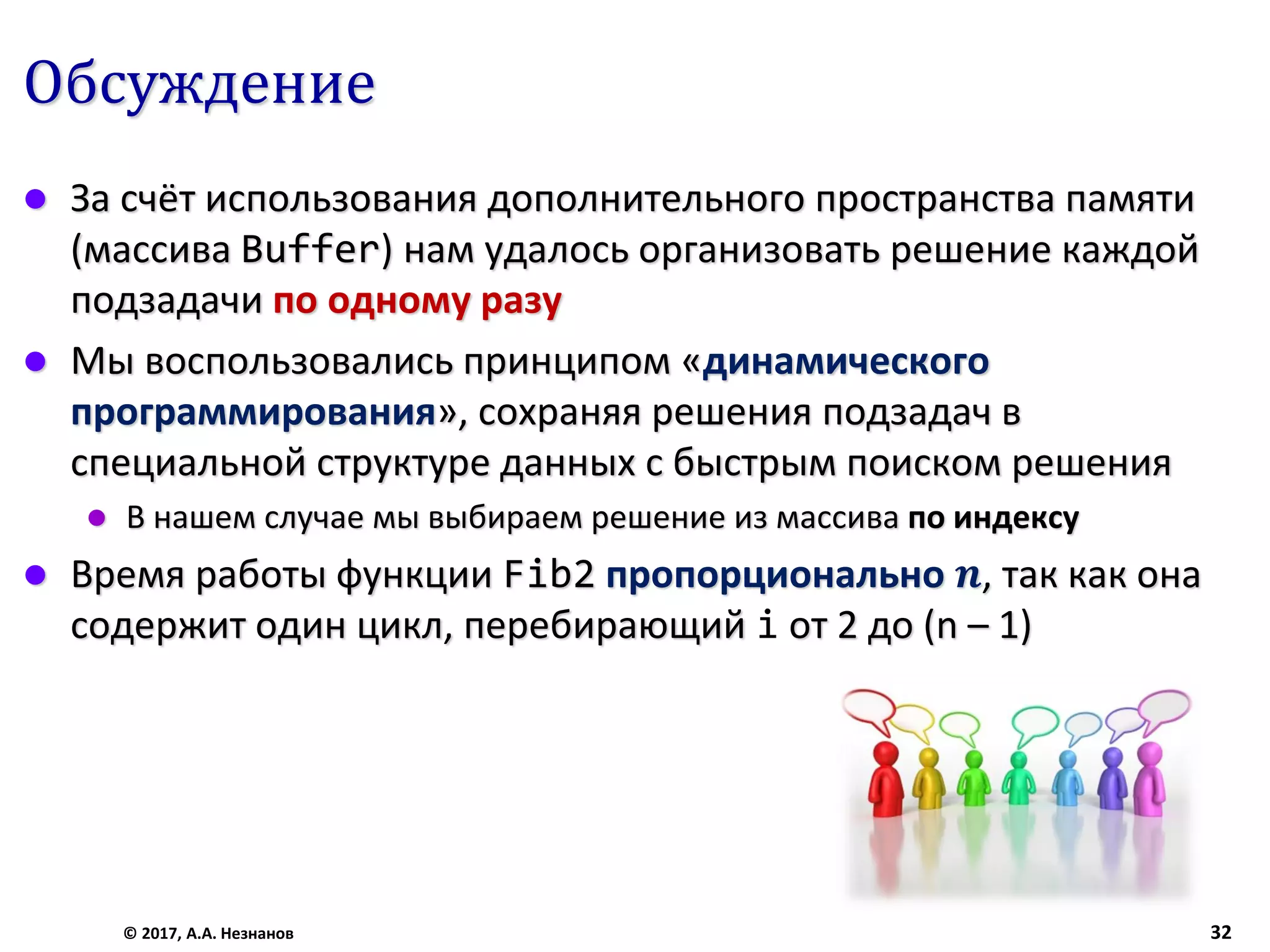 Обсуждение
 За счёт использования дополнительного пространства памяти
(массива Buffer) нам удалось организовать решение каждой
подзадачи по одному разу
 Мы воспользовались принципом «динамического
программирования», сохраняя решения подзадач в
специальной структуре данных с быстрым поиском решения
 В нашем случае мы выбираем решение из массива по индексу
 Время работы функции Fib2 пропорционально 𝒏, так как она
содержит один цикл, перебирающий i от 2 до (n – 1)
© 2017, А.А. Незнанов 32
 