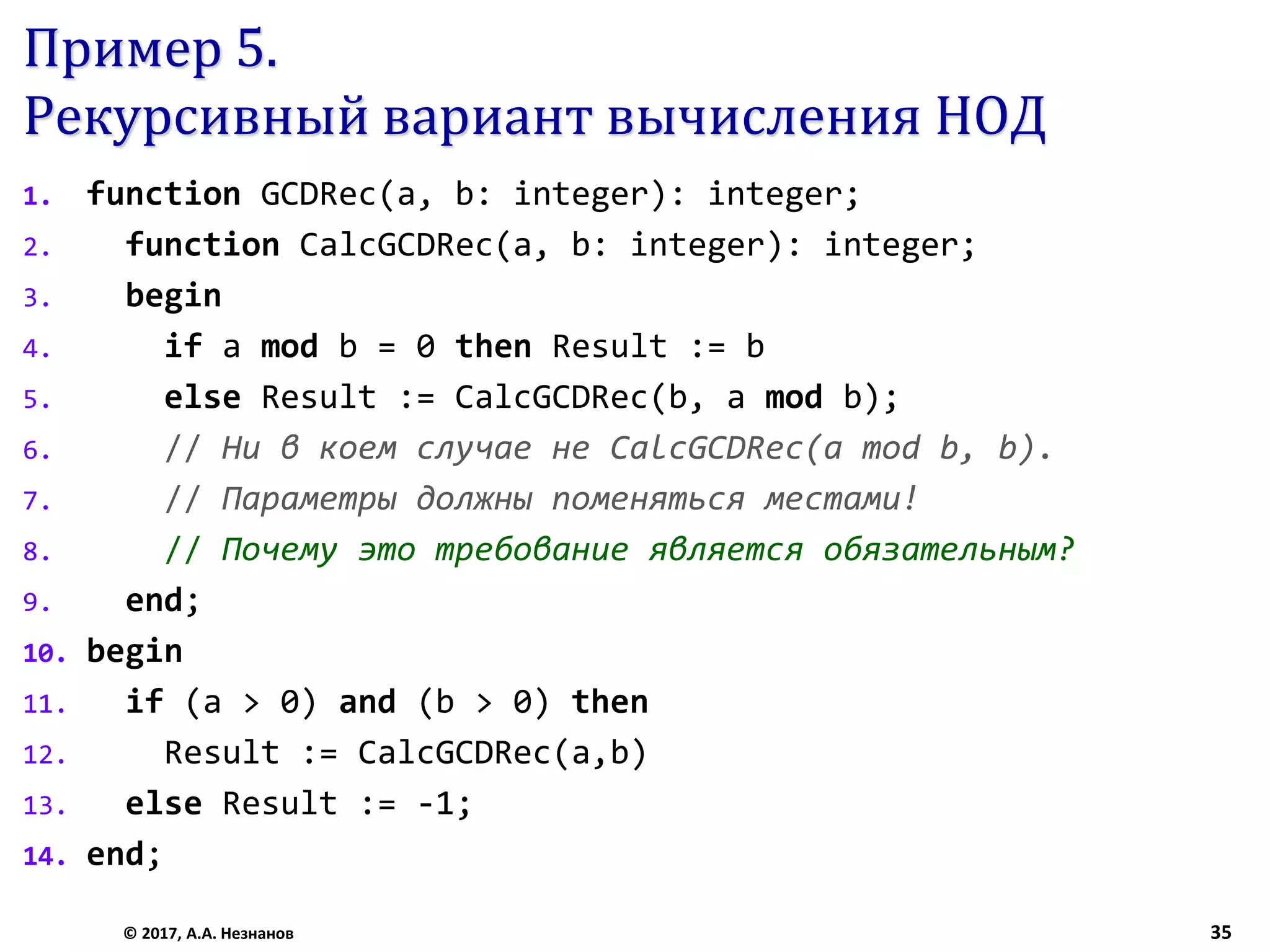 Пример 5.
Рекурсивный вариант вычисления НОД
1. function GCDRec(a, b: integer): integer;
2. function CalcGCDRec(a, b: integer): integer;
3. begin
4. if a mod b = 0 then Result := b
5. else Result := CalcGCDRec(b, a mod b);
6. // Ни в коем случае не CalcGCDRec(a mod b, b).
7. // Параметры должны поменяться местами!
8. // Почему это требование является обязательным?
9. end;
10. begin
11. if (a > 0) and (b > 0) then
12. Result := CalcGCDRec(a,b)
13. else Result := -1;
14. end;
© 2017, А.А. Незнанов 35
 