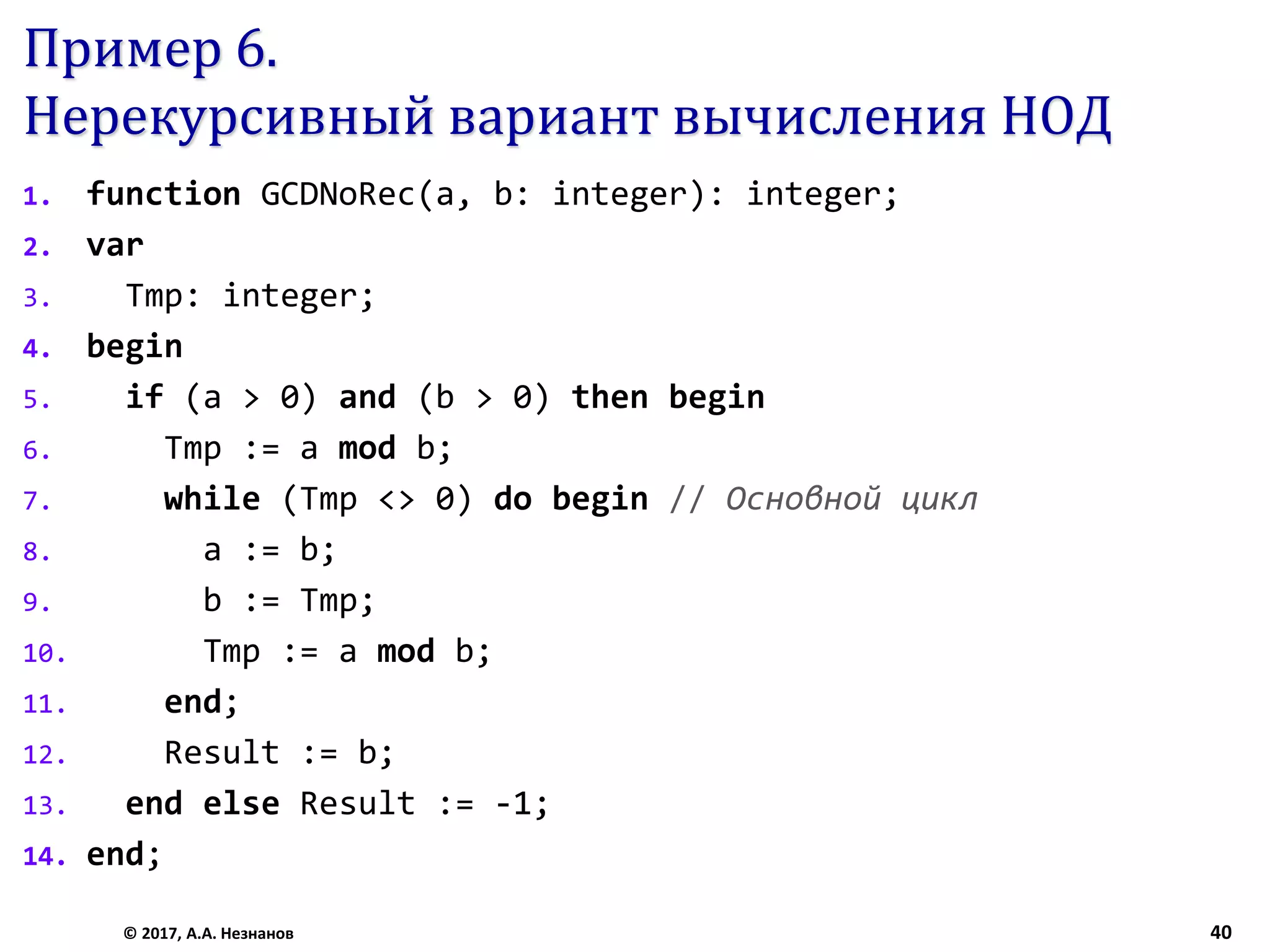 Пример 6.
Нерекурсивный вариант вычисления НОД
1. function GCDNoRec(a, b: integer): integer;
2. var
3. Tmp: integer;
4. begin
5. if (a > 0) and (b > 0) then begin
6. Tmp := a mod b;
7. while (Tmp <> 0) do begin // Основной цикл
8. a := b;
9. b := Tmp;
10. Tmp := a mod b;
11. end;
12. Result := b;
13. end else Result := -1;
14. end;
© 2017, А.А. Незнанов 40
 