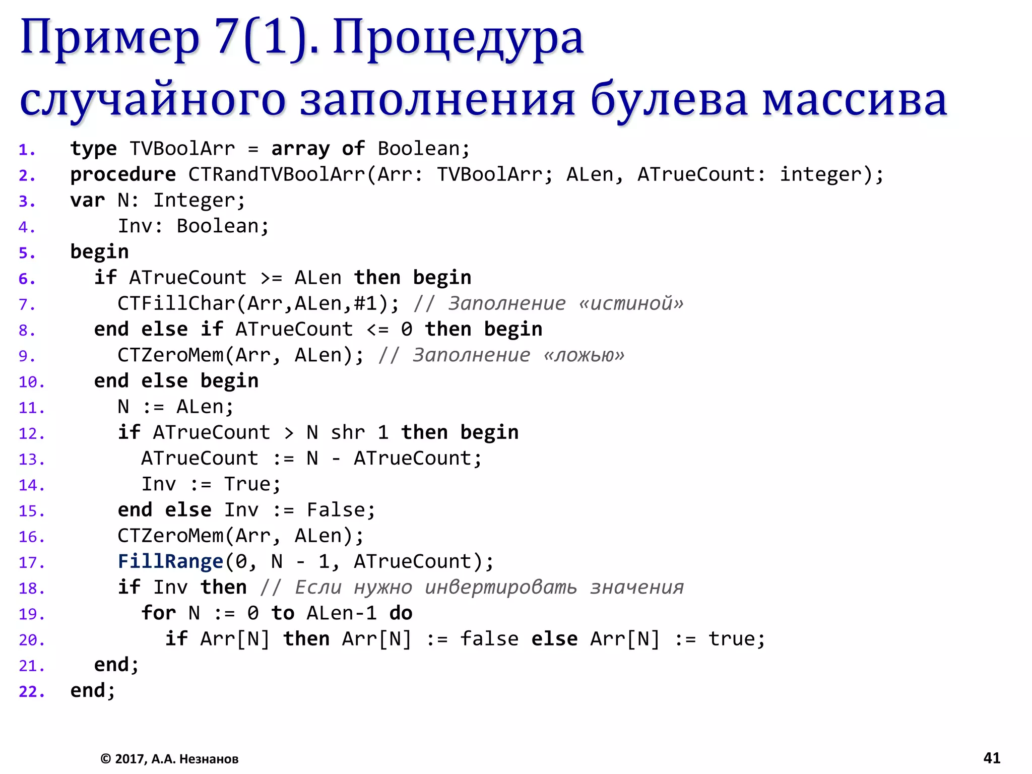 Пример 7(1). Процедура
случайного заполнения булева массива
1. type TVBoolArr = array of Boolean;
2. procedure CTRandTVBoolArr(Arr: TVBoolArr; ALen, ATrueCount: integer);
3. var N: Integer;
4. Inv: Boolean;
5. begin
6. if ATrueCount >= ALen then begin
7. CTFillChar(Arr,ALen,#1); // Заполнение «истиной»
8. end else if ATrueCount <= 0 then begin
9. CTZeroMem(Arr, ALen); // Заполнение «ложью»
10. end else begin
11. N := ALen;
12. if ATrueCount > N shr 1 then begin
13. ATrueCount := N - ATrueCount;
14. Inv := True;
15. end else Inv := False;
16. CTZeroMem(Arr, ALen);
17. FillRange(0, N - 1, ATrueCount);
18. if Inv then // Если нужно инвертировать значения
19. for N := 0 to ALen-1 do
20. if Arr[N] then Arr[N] := false else Arr[N] := true;
21. end;
22. end;
© 2017, А.А. Незнанов 41
 