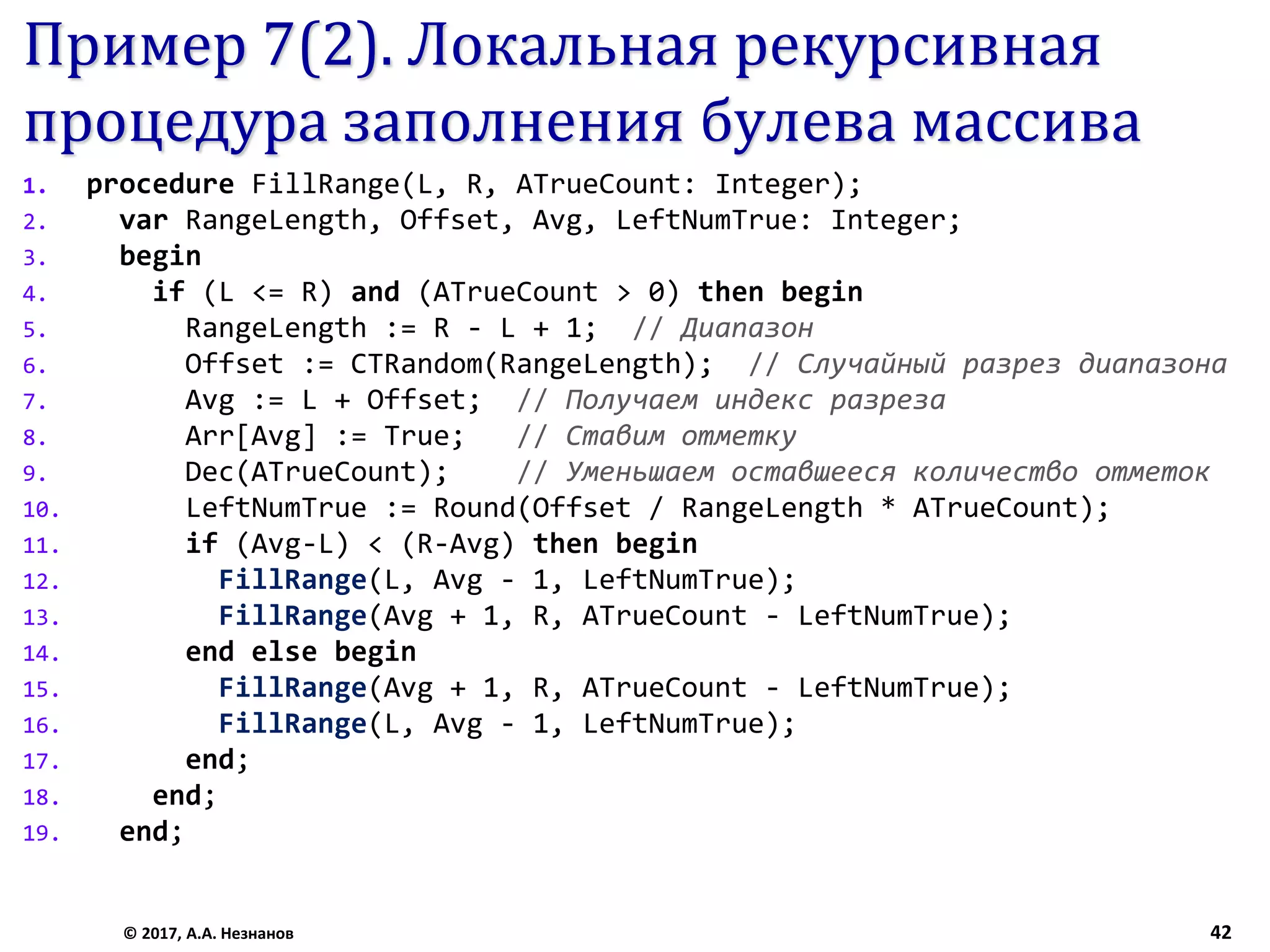 Пример 7(2). Локальная рекурсивная
процедура заполнения булева массива
1. procedure FillRange(L, R, ATrueCount: Integer);
2. var RangeLength, Offset, Avg, LeftNumTrue: Integer;
3. begin
4. if (L <= R) and (ATrueCount > 0) then begin
5. RangeLength := R - L + 1; // Диапазон
6. Offset := CTRandom(RangeLength); // Случайный разрез диапазона
7. Avg := L + Offset; // Получаем индекс разреза
8. Arr[Avg] := True; // Ставим отметку
9. Dec(ATrueCount); // Уменьшаем оставшееся количество отметок
10. LeftNumTrue := Round(Offset / RangeLength * ATrueCount);
11. if (Avg-L) < (R-Avg) then begin
12. FillRange(L, Avg - 1, LeftNumTrue);
13. FillRange(Avg + 1, R, ATrueCount - LeftNumTrue);
14. end else begin
15. FillRange(Avg + 1, R, ATrueCount - LeftNumTrue);
16. FillRange(L, Avg - 1, LeftNumTrue);
17. end;
18. end;
19. end;
© 2017, А.А. Незнанов 42
 
