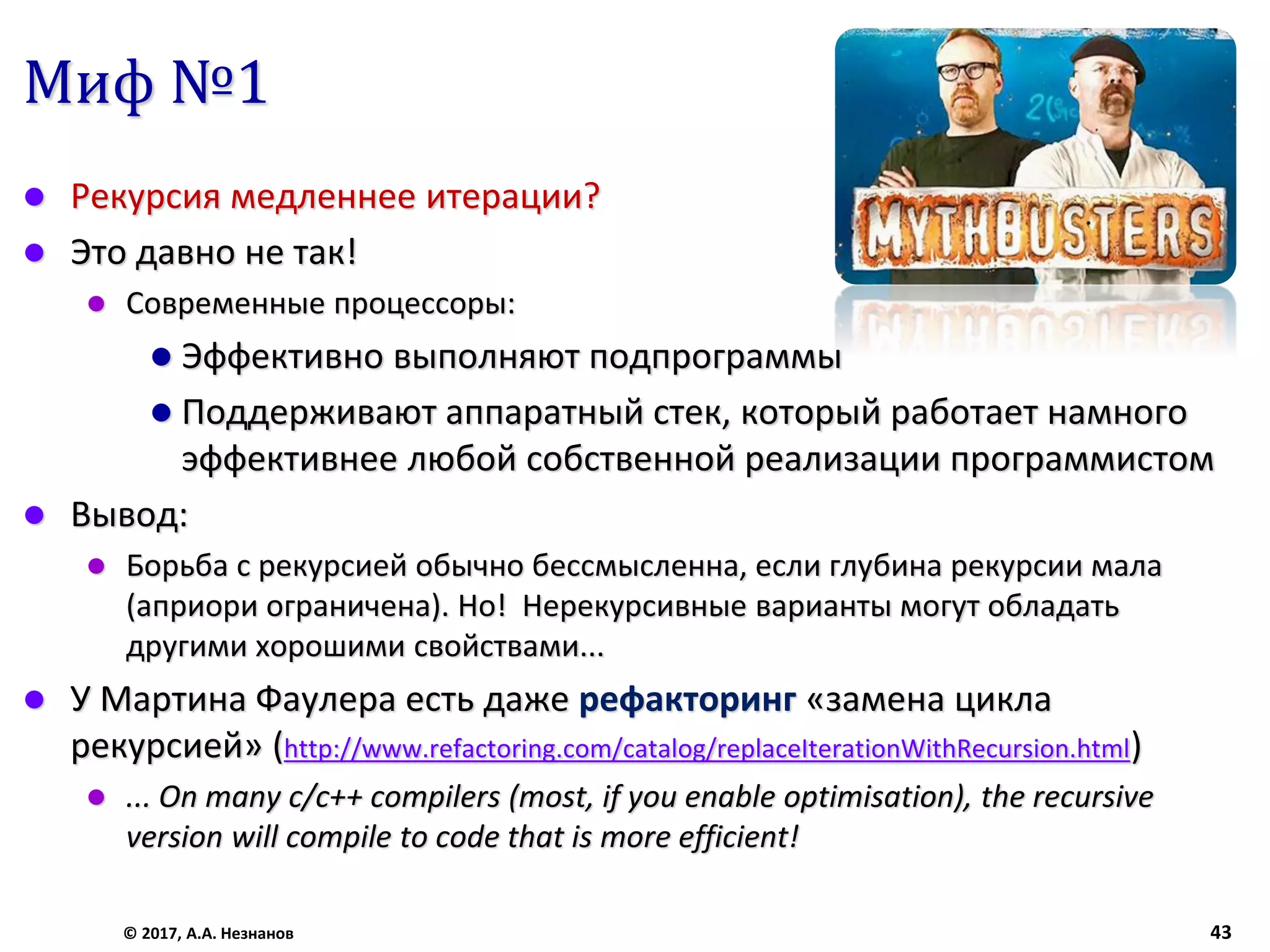 Миф №1
 Рекурсия медленнее итерации?
 Это давно не так!
 Современные процессоры:
 Эффективно выполняют подпрограммы
 Поддерживают аппаратный стек, который работает намного
эффективнее любой собственной реализации программистом
 Вывод:
 Борьба с рекурсией обычно бессмысленна, если глубина рекурсии мала
(априори ограничена). Но! Нерекурсивные варианты могут обладать
другими хорошими свойствами...
 У Мартина Фаулера есть даже рефакторинг «замена цикла
рекурсией» (http://www.refactoring.com/catalog/replaceIterationWithRecursion.html)
 ... On many c/c++ compilers (most, if you enable optimisation), the recursive
version will compile to code that is more efficient!
© 2017, А.А. Незнанов 43
 