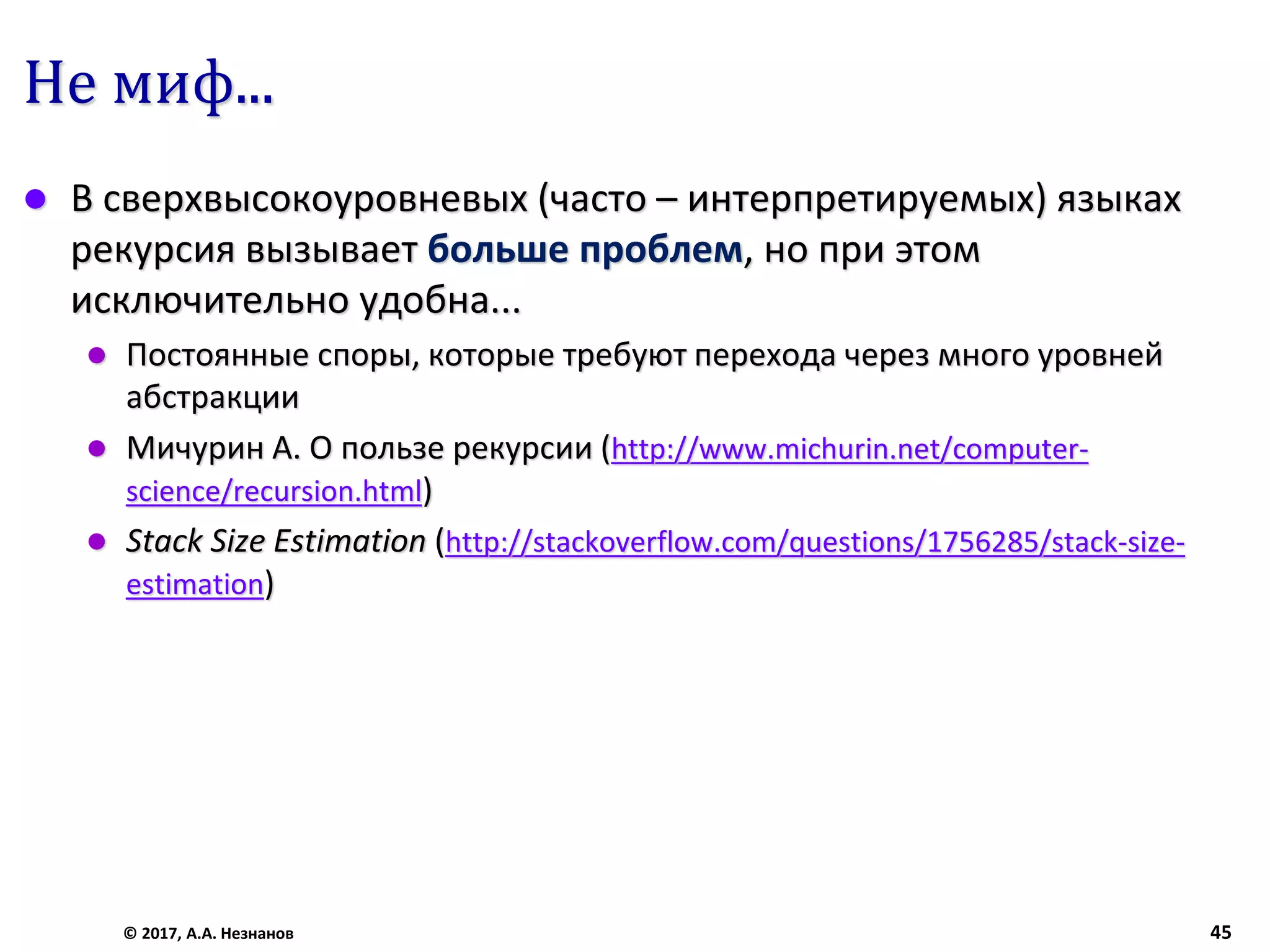 Не миф...
 В сверхвысокоуровневых (часто – интерпретируемых) языках
рекурсия вызывает больше проблем, но при этом
исключительно удобна...
 Постоянные споры, которые требуют перехода через много уровней
абстракции
 Мичурин А. О пользе рекурсии (http://www.michurin.net/computer-
science/recursion.html)
 Stack Size Estimation (http://stackoverflow.com/questions/1756285/stack-size-
estimation)
© 2017, А.А. Незнанов 45
 