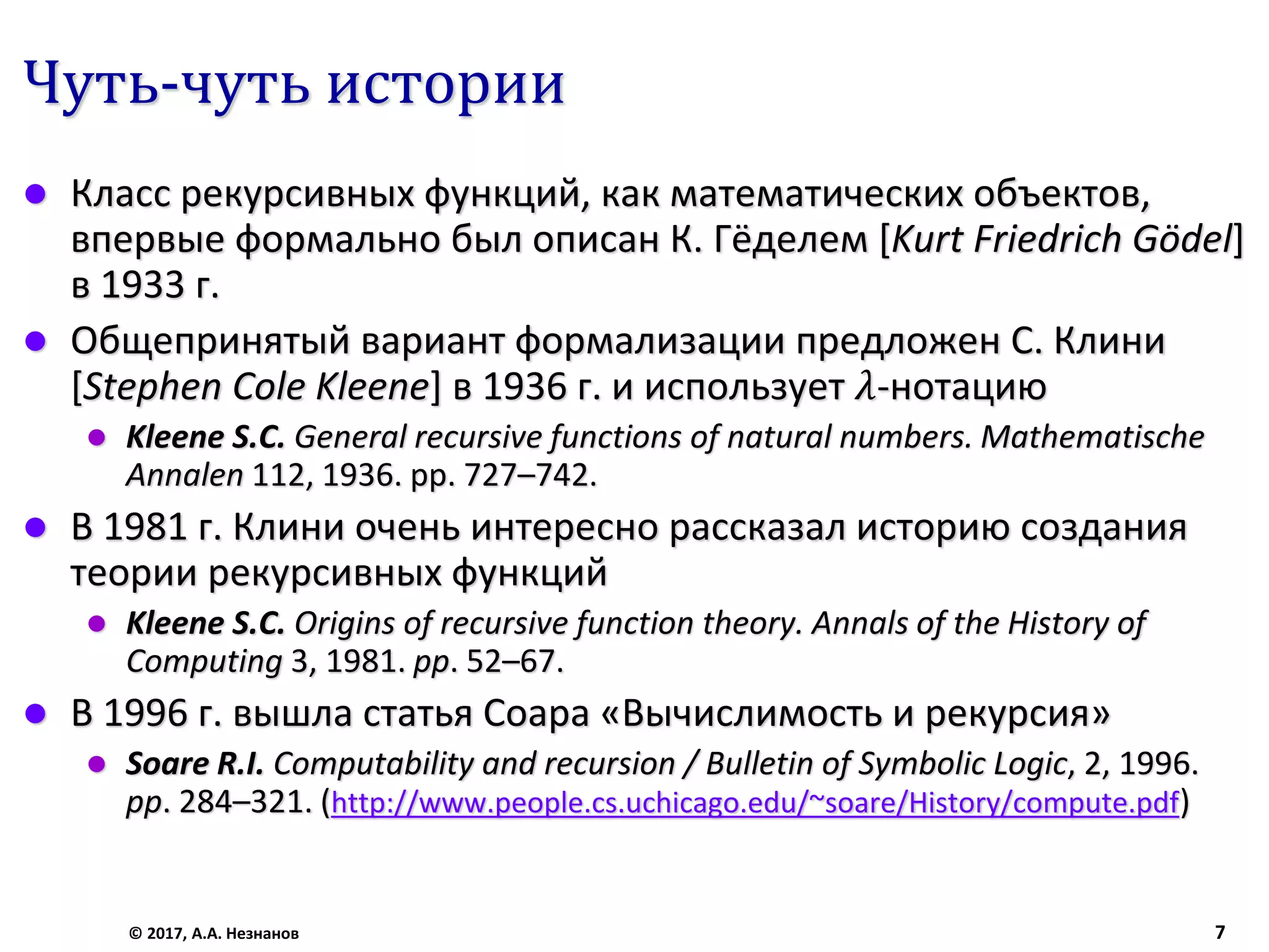 Чуть-чуть истории
 Класс рекурсивных функций, как математических объектов,
впервые формально был описан К. Гёделем [Kurt Friedrich Gödel]
в 1933 г.
 Общепринятый вариант формализации предложен С. Клини
[Stephen Cole Kleene] в 1936 г. и использует 𝜆-нотацию
 Kleene S.C. General recursive functions of natural numbers. Mathematische
Annalen 112, 1936. pp. 727–742.
 В 1981 г. Клини очень интересно рассказал историю создания
теории рекурсивных функций
 Kleene S.C. Origins of recursive function theory. Annals of the History of
Computing 3, 1981. pp. 52–67.
 В 1996 г. вышла статья Соара «Вычислимость и рекурсия»
 Soare R.I. Computability and recursion / Bulletin of Symbolic Logic, 2, 1996.
pp. 284–321. (http://www.people.cs.uchicago.edu/~soare/History/compute.pdf)
© 2017, А.А. Незнанов 7
 