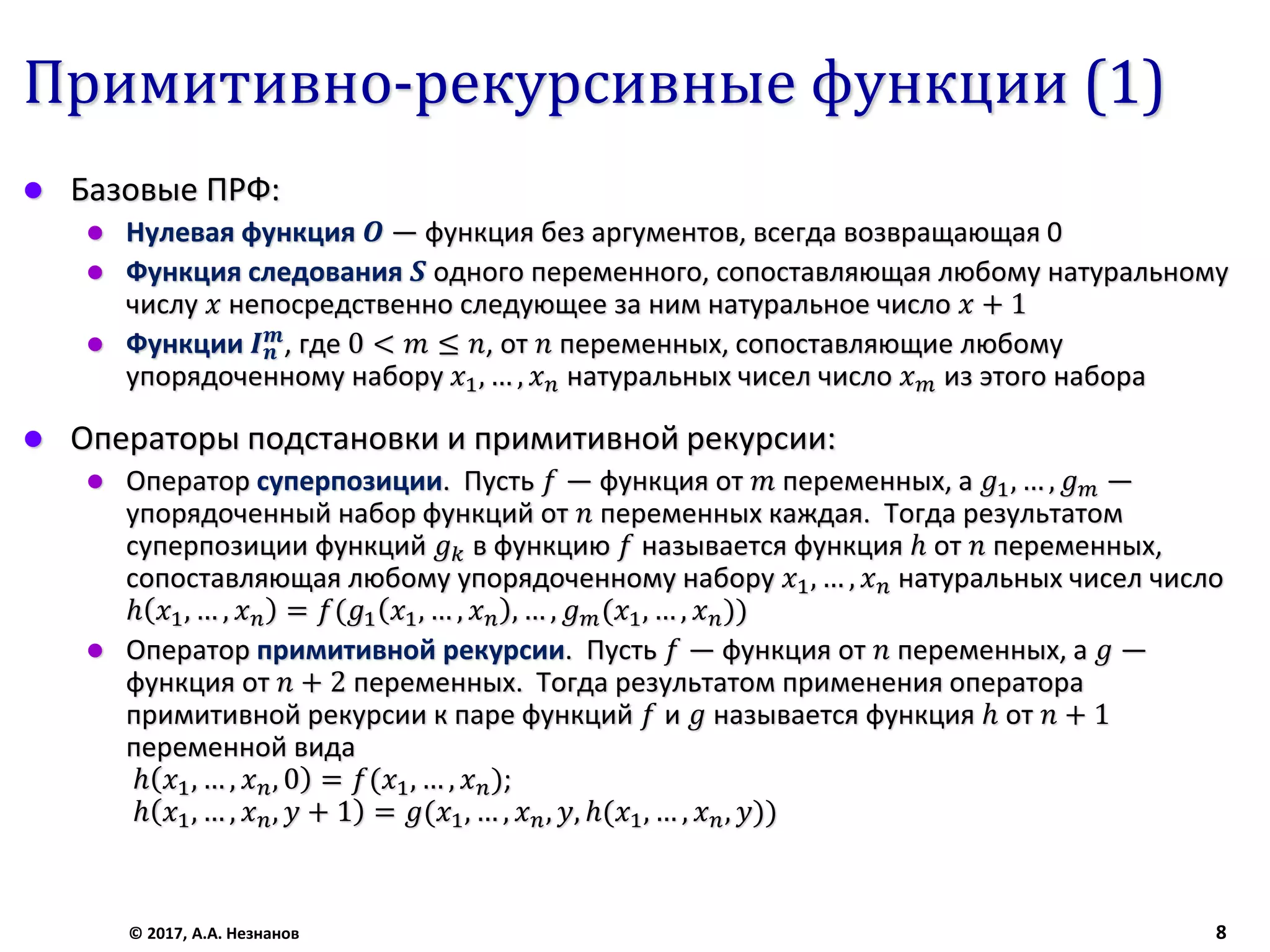 Примитивно-рекурсивные функции (1)
 Базовые ПРФ:
 Нулевая функция 𝑶 — функция без аргументов, всегда возвращающая 0
 Функция следования 𝑺 одного переменного, сопоставляющая любому натуральному
числу 𝑥 непосредственно следующее за ним натуральное число 𝑥 + 1
 Функции 𝑰 𝒏
𝒎
, где 0 < 𝑚 ≤ 𝑛, от 𝑛 переменных, сопоставляющие любому
упорядоченному набору 𝑥1, … , 𝑥 𝑛 натуральных чисел число 𝑥 𝑚 из этого набора
 Операторы подстановки и примитивной рекурсии:
 Оператор суперпозиции. Пусть 𝑓 — функция от 𝑚 переменных, а 𝑔1, … , 𝑔 𝑚 —
упорядоченный набор функций от 𝑛 переменных каждая. Тогда результатом
суперпозиции функций 𝑔 𝑘 в функцию 𝑓 называется функция ℎ от 𝑛 переменных,
сопоставляющая любому упорядоченному набору 𝑥1, … , 𝑥 𝑛 натуральных чисел число
ℎ 𝑥1, … , 𝑥 𝑛 = 𝑓(𝑔1 𝑥1, … , 𝑥 𝑛 , … , 𝑔 𝑚(𝑥1, … , 𝑥 𝑛))
 Оператор примитивной рекурсии. Пусть 𝑓 — функция от 𝑛 переменных, а 𝑔 —
функция от 𝑛 + 2 переменных. Тогда результатом применения оператора
примитивной рекурсии к паре функций 𝑓 и 𝑔 называется функция ℎ от 𝑛 + 1
переменной вида
ℎ 𝑥1, … , 𝑥 𝑛, 0 = 𝑓(𝑥1, … , 𝑥 𝑛);
ℎ 𝑥1, … , 𝑥 𝑛, 𝑦 + 1 = 𝑔(𝑥1, … , 𝑥 𝑛, 𝑦, ℎ(𝑥1, … , 𝑥 𝑛, 𝑦))
© 2017, А.А. Незнанов 8
 
