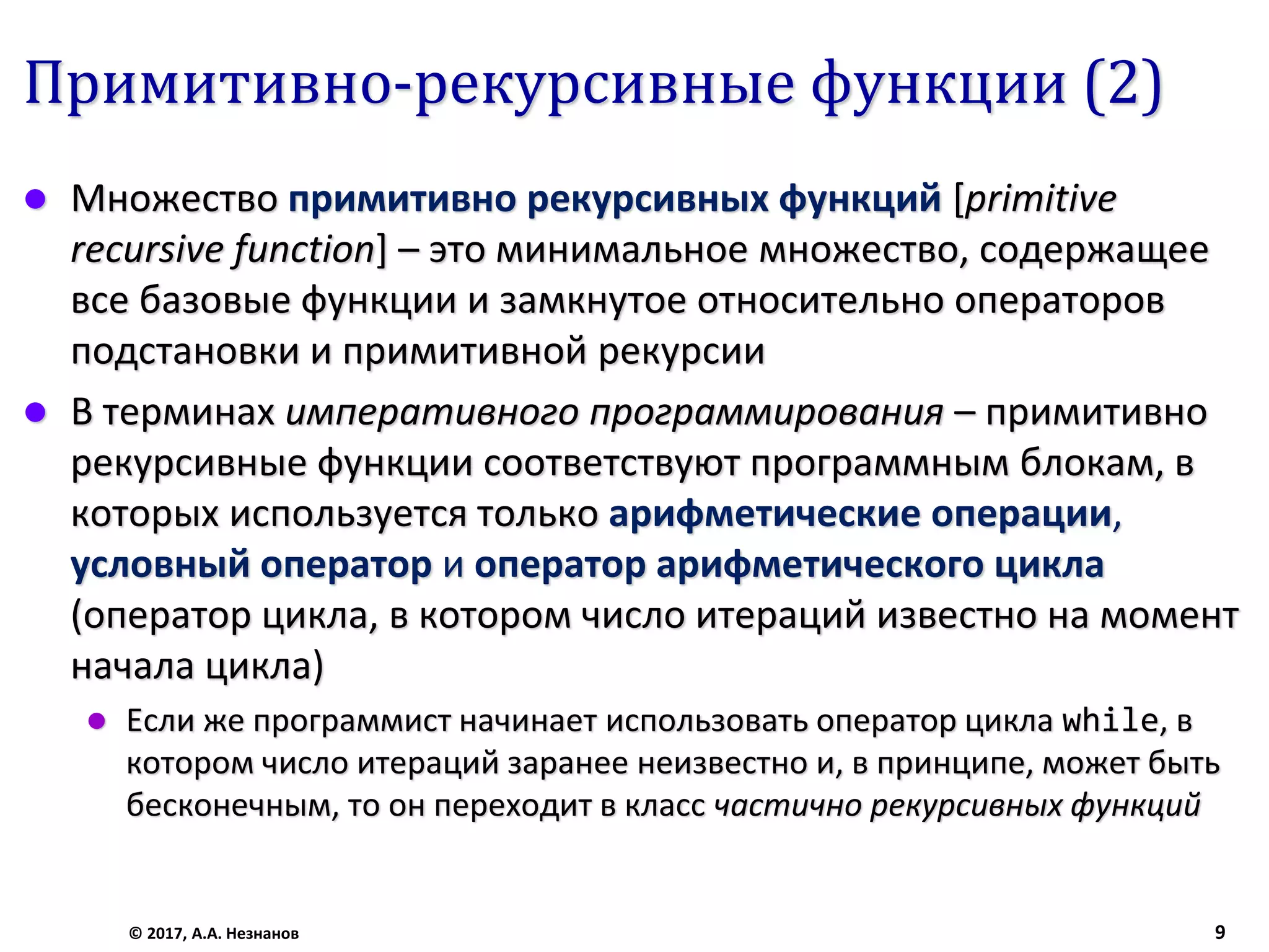 Примитивно-рекурсивные функции (2)
 Множество примитивно рекурсивных функций [primitive
recursive function] – это минимальное множество, содержащее
все базовые функции и замкнутое относительно операторов
подстановки и примитивной рекурсии
 В терминах императивного программирования – примитивно
рекурсивные функции соответствуют программным блокам, в
которых используется только арифметические операции,
условный оператор и оператор арифметического цикла
(оператор цикла, в котором число итераций известно на момент
начала цикла)
 Если же программист начинает использовать оператор цикла while, в
котором число итераций заранее неизвестно и, в принципе, может быть
бесконечным, то он переходит в класс частично рекурсивных функций
© 2017, А.А. Незнанов 9
 