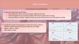La séquence dynamique de perfusion :
• Post traitement: ROI au sein de la portion solide de la tumeur
• Permet de générer une courbe qui reflete l’intensité du signal selon le temps
• Deux paramètres à retenir: Tpeak (le temps du pic de rehaussement) et le WR (wash out ratio)
L’IRM: TECHNIQUE
 4 types de courbes correspondant à 4 types de tumeurs selon le
Tpeak et le WR (isolés dans l’étude de Yabuuchi et al 2003)
• Tpeak < 120s ou >120s
• WR< 30% ou > 30%
 