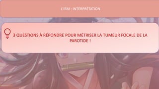 L’IRM : INTERPRÉTATION
3 QUESTIONS À RÉPONDRE POUR MÉTRISER LA TUMEUR FOCALE DE LA
PAROTIDE !
 