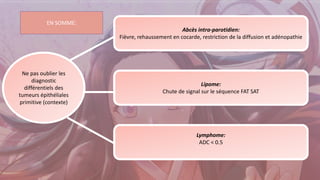 Ne pas oublier les
diagnostic
différentiels des
tumeurs épithéliales
primitive (contexte)
Abcès intra-parotidien:
Fièvre, rehaussement en cocarde, restriction de la diffusion et adénopathie
Lipome:
Chute de signal sur le séquence FAT SAT
Lymphome:
ADC < 0.5
EN SOMME:
 