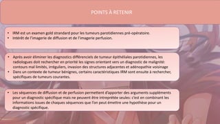 POINTS À RETENIR
• IRM est un examen gold strandard pour les tumeurs parotidiennes pré-opératoire.
• Intérêt de l’imagerie de diffusion et de l’imagerie perfusion.
• Après avoir éliminer les diagnostics différenciels de tumeur épithéliales parotidiennes, les
radiologues doit rechercher en priorité les signes orientant vers un diagnostic de malignité:
contours mal limités, irréguliers, invasion des structures adjacentes et adénopathie voisinage
• Dans un contexte de tumeur bénignes, certains caractéristiques IRM sont ensuite à rechercher,
spécifiques de tumeurs courantes.
• Les séquences de diffusion et de perfusion permettent d’apporter des arguments suppléments
pour un diagnostic spécifique mais ne peuvent être intreprétée seules: c’est en combinant les
informations issues de chaques séquences que l’on peut émettre une hypothèse pour un
diagnostic spécifique.
 