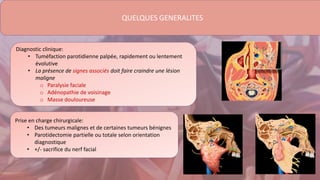 QUELQUES GENERALITES
Diagnostic clinique:
• Tuméfaction parotidienne palpée, rapidement ou lentement
évolutive
• La présence de signes associés doit faire craindre une lésion
maligne
o Paralysie faciale
o Adénopathie de voisinage
o Masse douloureuse
Prise en charge chirurgicale:
• Des tumeurs malignes et de certaines tumeurs bénignes
• Parotidectomie partielle ou totale selon orientation
diagnostique
• +/- sacrifice du nerf facial
 