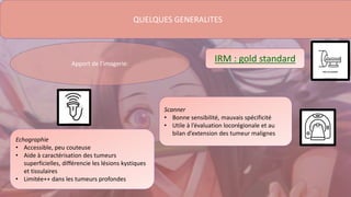 QUELQUES GENERALITES
Echographie
• Accessible, peu couteuse
• Aide à caractérisation des tumeurs
superficielles, différencie les lésions kystiques
et tissulaires
• Limitée++ dans les tumeurs profondes
Apport de l’imagerie:
Scanner
• Bonne sensibilité, mauvais spécificité
• Utile à l’évaluation locorégionale et au
bilan d’extension des tumeur malignes
IRM : gold standard
 