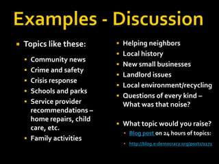Examples - DiscussionTopics like these:Community newsCrime and safetyCrisis responseSchools and parksService provider recommendations – home repairs, child care, etc.Family activitiesHelping neighbors Local historyNew small businessesLandlord issuesLocal environment/recyclingQuestions of every kind – What was that noise?What topic would you raise?Blog post on 24 hours of topics:http://blog.e-democracy.org/posts/1171