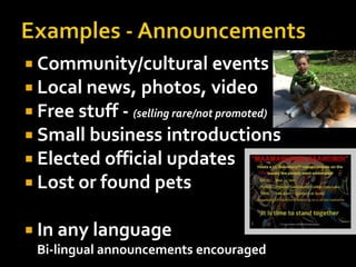 Examples - AnnouncementsCommunity/cultural eventsLocal news, photos, videoFree stuff - (selling rare/not promoted) Small business introductionsElected official updatesLost or found petsIn any languageBi-lingual announcements encouraged