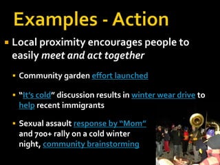 Examples - ActionLocal proximity encourages people to easily meet and act togetherCommunity garden effort launched“It’s cold” discussion results in winter wear drive to help recent immigrantsSexual assault response by “Mom”and 700+ rally on a cold winter night, community brainstorming