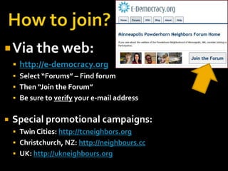 How to join?Via the web:http://e-democracy.orgSelect “Forums” – Find forumThen “Join the Forum”Be sure to verify your e-mail addressSpecial promotional campaigns:Twin Cities: http://tcneighbors.orgChristchurch, NZ: http://neighbours.ccUK: http://ukneighbours.org