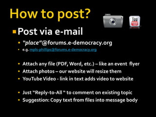 How to post?Post via e-mail“place”@forums.e-democracy.orge.g. mpls-phillips@forums.e-democracy.orgAttach any file (PDF, Word, etc.) – like an event  flyerAttach photos – our website will resize themYouTube Video - link in text adds video to websiteJust “Reply-to-All “ to comment on existing topic Suggestion: Copy text from files into message body 