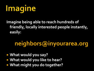 ImagineImagine being able to reach hundreds of friendly, locally interested people instantly, easily: neighbors@inyourarea.orgWhat would you say?What would you like to hear?What might you do together?