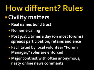 How different? RulesCivility mattersReal names build trustNo name callingPost just 2 times a day (on most forums) spreads participation, retains audienceFacilitated by local volunteer “Forum Manager,” rules are enforcedMajor contrast with often anonymous, nasty online news comments