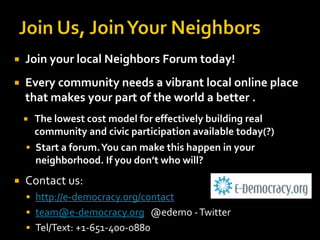 Join Us, Join Your NeighborsJoin your local Neighbors Forum today!Every community needs a vibrant local online place that makes your part of the world a better .The lowest cost model for effectively building real community and civic participation available today(?)Start a forum. You can make this happen in your neighborhood. If you don’t who will?Contact us:http://e-democracy.org/contactteam@e-democracy.org   @edemo - TwitterTel/Text: +1-651-400-0880