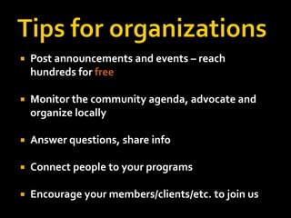 Tips for organizationsPost announcements and events – reach hundreds for freeMonitor the community agenda, advocate and organize locallyAnswer questions, share infoConnect people to your programsEncourage your members/clients/etc. to join us