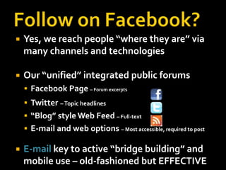 Follow on Facebook?Yes, we reach people “where they are” via many channels and technologiesOur “unified” integrated public forumsFacebook Page – Forum excerptsTwitter– Topic headlines“Blog” style Web Feed – Full-textE-mail and web options – Most accessible, required to postE-mail key to active “bridge building” and mobile use – old-fashioned but EFFECTIVE 