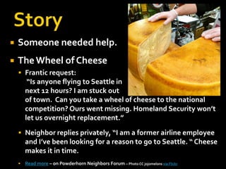 StorySomeone needed help.The Wheel of CheeseFrantic request:“Is anyone flying to Seattle in next 12 hours? I am stuck out of town. Can you take a wheel of cheese to the national competition? Ours went missing. Homeland Security won’t let us overnight replacement.”Neighbor replies privately, “I am a former airline employee and I’ve been looking for a reason to go to Seattle. “ Cheese makes it in time.Read more – on Powderhorn Neighbors Forum – Photo CC jojomelonsvia Flickr