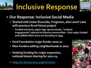 Inclusive ResponseOur Response: Inclusive Social Media Started with Cedar Riverside, Frogtown, also Leech Lake with previous Rural Voices project  Funded outreach, paper sign-ups at events, “content engagement” relevant to diverse communities – first major funded and staffed effort since our founding in 1994Ford Foundation major funder 2010-11New funders adding neighborhoods in 2011Seeking funding for major expansion, national lesson sharing for 2012-14http://e-democracy.org/inclusion
