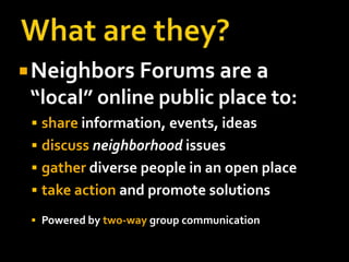 What are they?Neighbors Forums are a “local” online public place to:shareinformation, events, ideasdiscussneighborhood issuesgatherdiverse people in an open placetake action and promote solutions Powered by two-waygroup communication 