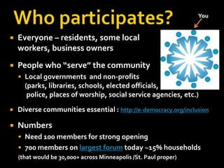 Who participates?YouEveryone – residents, some localworkers, business ownersPeople who “serve” the communityLocal governments  and non-profits(parks, libraries, schools, elected officials,police, places of worship, social service agencies, etc.)Diverse communities essential : http://e-democracy.org/inclusionNumbersNeed 100 members for strong opening700 members on largest forum today ~15% households  (that would be 30,000+ across Minneapolis /St. Paul proper)