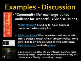 Examples - Discussion“Community life” exchange  builds audience for respectful civic discussions“Little Mekong” branding for Asian business promotion on University Ave Triple homicide - Who can we trust to keep us safe after a tragedy in East African grocery? Police? More guns? Led to off-line discussions with local teens. Vigil proposed, hundreds gather.E-Democracy.org’s other city-wide “Issues Forum” are more political by design - neighbors forum promote mix of very local civic issues and friendly community exchange