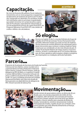 Capacitação■
No início de fevereiro 88 auditores fiscais realizaram
treinamento com os novos programas e equipamentos
do laboratório de hardware da Gerência de Fiscaliza-
ção, inaugurado em dezembro. Os servidores recebe-
ram orientações sobre as principais irregularidades
que podem encontrar em campo durante as opera-
ções de fiscalização, especialmente relacionadas ao
uso de equipamento emissor de cupom fiscal (ECF), do
Programa Aplicativo Fiscal (PAF-ECF), dos cartões de
crédito e débito e de calculadoras.
Parceria■■■
O gerente de fiscalização da Secretaria de Estado da Fazenda,
Francisco de Assis Martins, esteve reunido com o
superintendente da Polícia Rodoviária Federal de
Santa Catarina, inspetor Silvinei Vasques, chefe da
delegacia da PRF de Mafra, os inspetores Crisafulli
e Iverson (BDI de Mafra). O encontro tinha por ob-
jetivo a cedência do posto fiscal de Mafra, situado
na BR-116, para a instalação provisória da Unidade
Operacional de Mafra, que hoje está situada de
forma precária nas dependências da delegacia da
PRF. O local é provido de balança fixa.
Só elogio■■
Ocorreu na Capital, no dia 3, a reunião Ordinária do Grupo de
Trabalho 54 (GT54) da Comissão Técnica Permanente (Cote-
pe/ICMS). Diferentes Estados que estão em fase de implanta-
ção de sistemas de controle eletrônico de importações partici-
param do encontro para conhecer o sistema criado em Santa
Catarina por ser considerado um dos mais eficazes do país. O
auditor fiscal Cláudio Roberto de Freitas mostrou o funciona-
mento e, ao final, o coordenador do GT-54, Gustavo Albuquer-
que, do Ceará, agradeceu pela recepção e elogiou o programa
das importações e as instalações da Escola Fazendária.
4
FotosDivulgação/Ascom
Divulgação/Ascom
acontece
Movimentação■■■■
Grande número de governadores esteve, no último dia 28, em
Brasília, para uma reunião preparatória de chefes de Esta-
do. O objetivo, além de formar uma comissão permanente
para discutir e propor soluções acerca de temas que afetam
os Estados, é buscar soluções para a questão da dívida dos
Estados, funcionalismo, comércio não presencial, Fundo de
Participação dos Estados, royalties do pré-sal, Lei Kandir, entre
outras questões que estão afetando diretamente as finanças
das unidades da Federação.
Divulgação/Ascom
Divulgação/Ascom
 