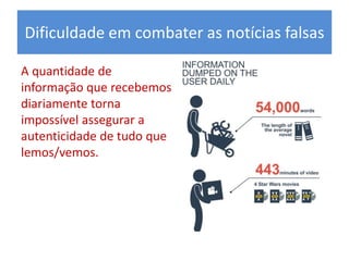 Dificuldade em combater as notícias falsas
A quantidade de
informação que recebemos
diariamente torna
impossível assegurar a
autenticidade de tudo que
lemos/vemos.
 
