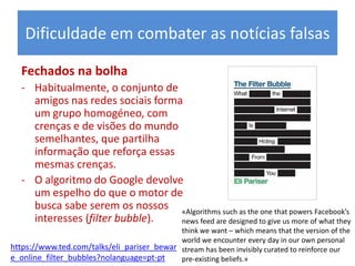 Fechados na bolha
- Habitualmente, o conjunto de
amigos nas redes sociais forma
um grupo homogéneo, com
crenças e de visões do mundo
semelhantes, que partilha
informação que reforça essas
mesmas crenças.
- O algoritmo do Google devolve
um espelho do que o motor de
busca sabe serem os nossos
interesses (filter bubble).
Dificuldade em combater as notícias falsas
«Algorithms such as the one that powers Facebook’s
news feed are designed to give us more of what they
think we want – which means that the version of the
world we encounter every day in our own personal
stream has been invisibly curated to reinforce our
pre-existing beliefs.»
https://www.ted.com/talks/eli_pariser_bewar
e_online_filter_bubbles?nolanguage=pt-pt
 