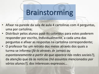 Brainstorming
• Afixar na parede da sala de aula 4 cartolinas com 4 perguntas,
uma por cartolina;
• Distribuir pelos alunos post-its coloridos para estes poderem
responder por escrito, individualmente, a cada uma das
perguntas e afixar as respostas na cartolina correspondente;
• O professor faz um retrato dos meios através dos quais a
turma se informa (fá-lo através de jornais ou
espontaneamente a partir do que aparece nas redes sociais?),
da atenção que dá às notícias (há assuntos mencionados por
vários alunos?), dos interesses expressos…
 