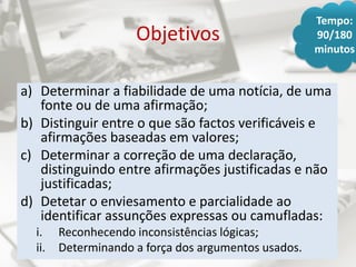 Objetivos
a) Determinar a fiabilidade de uma notícia, de uma
fonte ou de uma afirmação;
b) Distinguir entre o que são factos verificáveis e
afirmações baseadas em valores;
c) Determinar a correção de uma declaração,
distinguindo entre afirmações justificadas e não
justificadas;
d) Detetar o enviesamento e parcialidade ao
identificar assunções expressas ou camufladas:
i. Reconhecendo inconsistências lógicas;
ii. Determinando a força dos argumentos usados.
Tempo:
90/180
minutos
 