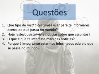 Questões
1. Que tipo de media costumas usar para te informares
acerca do que passa no mundo?
2. Hoje leste/ouviste/viste notícias sobre que assuntos?
3. O que é que te interessa mais nas notícias?
4. Porque é importante estarmos informados sobre o que
se passa no mundo?
 