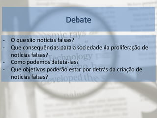 Debate
- O que são notícias falsas?
- Que consequências para a sociedade da proliferação de
notícias falsas?
- Como podemos detetá-las?
- Que objetivos poderão estar por detrás da criação de
notícias falsas?
 