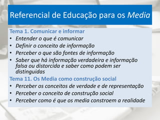 Referencial de Educação para os Media
Tema 1. Comunicar e informar
• Entender o que é comunicar
• Definir o conceito de informação
• Perceber o que são fontes de informação
• Saber que há informação verdadeira e informação
falsa ou distorcida e saber como podem ser
distinguidas
Tema 11. Os Media como construção social
• Perceber os conceitos de verdade e de representação
• Perceber o conceito de construção social
• Perceber como é que os media constroem a realidade
 
